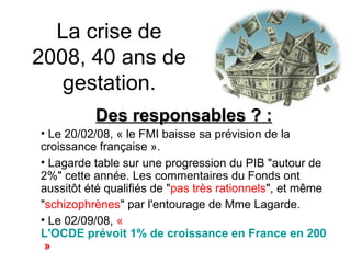La crise de 2008, 40 ans de gestation. Des responsables ? : Le 20/02/08, «  le FMI baisse sa prévision de la croissance française ». Lagarde table sur une progression du PIB "autour de 2%" cette année. Les commentaires du Fonds ont aussitôt été qualifiés de " pas très rationnels ", et même " schizophrènes " par l'entourage de Mme Lagarde.   Le 02/09/08,  «  L'OCDE prévoit 1% de croissance en France en 2008  » 