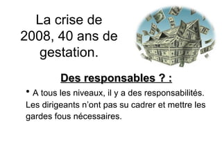 La crise de 2008, 40 ans de gestation. Des responsables ? : A tous les niveaux, il y a des responsabilités.  Les dirigeants n’ont pas su cadrer et mettre les gardes fous nécessaires.  