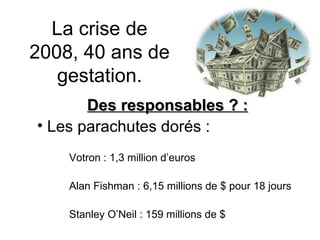 La crise de 2008, 40 ans de gestation. Des responsables ? : Les parachutes dorés : Votron : 1,3 million d’euros Alan Fishman : 6,15 millions de $ pour 18 jours Stanley O’Neil : 159 millions de $ 