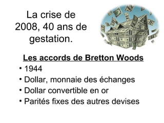La crise de 2008, 40 ans de gestation. Les accords de Bretton Woods 1944 Dollar, monnaie des échanges Dollar convertible en or Parités fixes des autres devises 