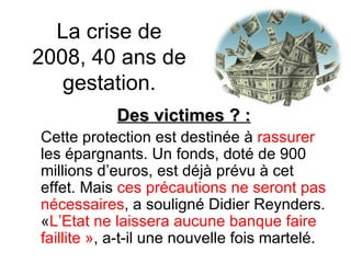 La crise de 2008, 40 ans de gestation. Des victimes ? : Cette protection est destinée à  rassurer  les épargnants. Un fonds, doté de 900 millions d’euros, est déjà prévu à cet effet. Mais  ces précautions ne seront pas nécessaires , a souligné Didier Reynders. « L’Etat ne laissera aucune banque faire faillite » , a-t-il une nouvelle fois martelé.  