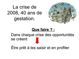 La crise de 2008, 40 ans de gestation. Que faire ? : Dans chaque crise des opportunités se créent  Être prêt à les saisir et en profiter 