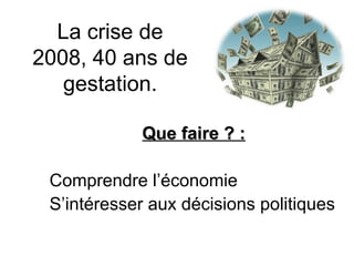 La crise de 2008, 40 ans de gestation. Que faire ? : Comprendre l’économie S’intéresser aux décisions politiques 