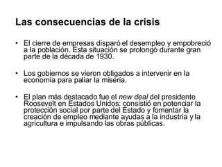 Las consecuencias de la crisis El cierre de empresas disparó el desempleo y empobreció a la población. Esta situación se prolongó durante gran parte de la década de 1930.  Los gobiernos se vieron obligados a intervenir en la economía para paliar la miseria.  El plan más destacado fue el  new deal  del presidente Roosevelt en Estados Unidos: consistió en potenciar la protección social por parte del Estado y fomentar la creación de empleo mediante ayudas a la industria y la agricultura e impulsando las obras públicas. 