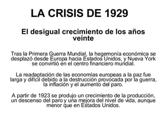 LA CRISIS DE 1929 El desigual crecimiento de los años veinte Tras la Primera Guerra Mundial, la hegemonía económica se desplazó desde Europa hacia Estados Unidos, y Nueva York se convirtió en el centro financiero mundial. La readaptación de las economías europeas a la paz fue larga y difícil debido a la destrucción provocada por la guerra, la inflación y el aumento del paro. A partir de 1923 se produjo un crecimiento de la producción, un descenso del paro y una mejora del nivel de vida, aunque menor que en Estados Unidos. 
