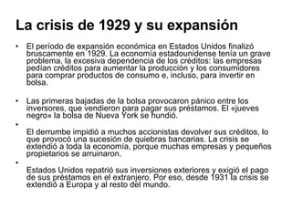 La crisis de 1929 y su expansión El período de expansión económica en Estados Unidos finalizó bruscamente en 1929. La economía estadounidense tenía un grave problema, la excesiva dependencia de los créditos: las empresas pedían créditos para aumentar la producción y los consumidores para comprar productos de consumo e, incluso, para invertir en bolsa. Las primeras bajadas de la bolsa provocaron pánico entre los inversores, que vendieron para pagar sus préstamos. El «jueves negro» la bolsa de Nueva York se hundió. El derrumbe impidió a muchos accionistas devolver sus créditos, lo que provocó una sucesión de quiebras bancarias. La crisis se extendió a toda la economía, porque muchas empresas y pequeños propietarios se arruinaron. Estados Unidos repatrió sus inversiones exteriores y exigió el pago de sus préstamos en el extranjero. Por eso, desde 1931 la crisis se extendió a Europa y al resto del mundo. 