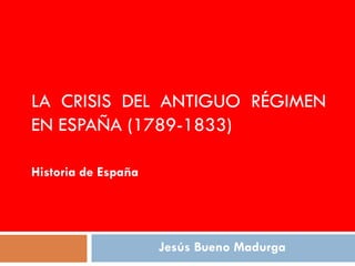 LA CRISIS DEL ANTIGUO RÉGIMEN
EN ESPAÑA (1789-1833)

Historia de España




                     Jesús Bueno Madurga
 