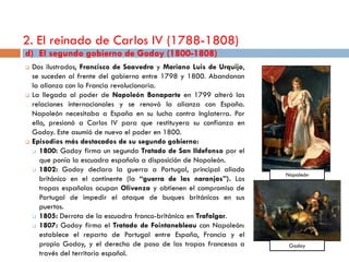2. El reinado de Carlos IV (1788-1808)
d) El segundo gobierno de Godoy (1800-1808)
   Dos ilustrados, Francisco de Saavedra y Mariano Luis de Urquijo,
    se suceden al frente del gobierno entre 1798 y 1800. Abandonan
    la alianza con la Francia revolucionaria.
   La llegada al poder de Napoleón Bonaparte en 1799 alteró las
    relaciones internacionales y se renovó la alianza con España.
    Napoleón necesitaba a España en su lucha contra Inglaterra. Por
    ello, presionó a Carlos IV para que restituyera su confianza en
    Godoy. Este asumió de nuevo el poder en 1800.
   Episodios más destacados de su segundo gobierno:
     1800: Godoy firma un segundo Tratado de San Ildefonso por el

       que ponía la escuadra española a disposición de Napoleón.
     1802: Godoy declara la guerra a Portugal, principal aliado
                                                                       Napoleón
       británico en el continente (la “guerra de las naranjas”). Los
       tropas españolas ocupan Olivenza y obtienen el compromiso de
       Portugal de impedir el ataque de buques británicos en sus
       puertos.
     1805: Derrota de la escuadra franco-británica en Trafalgar.
     1807: Godoy firma el Tratado de Fointanebleau con Napoleón:

       establece el reparto de Portugal entre España, Francia y el
       propio Godoy, y el derecho de paso de las tropas francesas a     Godoy
       través del territorio español.
 