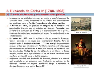 2. El reinado de Carlos IV (1788-1808)
e) El motín de Aranjuez y sus repercusiones políticas
   La presencia de soldados franceses en territorio español aumentó la
    oposición hacia Godoy, enfrentado con los sectores más conservadores
    agrupados en torno al Partido Fernandino y a la Iglesia católica.
   A finales de 1807, se produce la conjura de El Escorial: una
    conspiración liderado por el príncipe de Asturias, Fernando, que
    pretendía la sustitución de Godoy y el destronamiento de su padre.
                                                                           Motín de Aranjuez
    Frustrada la conjura por un anónimo, el propio Fernando delató a sus
    colaboradores.
   En marzo de 1807, ante la evidencia de la ocupación francesa,
    Godoy aconseja a los reyes que abandonaran España. Pero se
    produjo antes el Motín de Aranjuez (17-19 de marzo), levantamiento
    popular urdido por miembros del Partido Fernandino contra los reyes
    aprovechando su presencia en el Real Sitio. Godoy fue apresado por
    los amotinados. Carlos IV se vio obligado a destituirle y, horas
    después, abdicó en su hijo Fernando. El 24 de marzo, Fernando entró
    triunfante en Madrid, entre el delirio popular.
   Napoleón, receloso ante el cambio de monarca, convocó a la familia
    real española a un encuentro que finalmente se celebró en la
    localidad francesa de Bayona. Napoleón obligó a Fernando a
    devolver la corona a su padre, Carlos IV.                                Fernando VII
 
