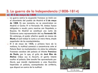 3. La guerra de la Independencia (1808-1814)
a) El 2 de mayo de 1808
   La guerra contra la ocupación francesa se inició con
    el alzamiento del pueblo de Madrid el 2 de mayo
    de 1808. En ese momento, no se encontraban en
    Madrid ni Carlos IV ni Fernando VII. Ambos fueron
    obligados a acudir, para reunirse con Napoleón, a
    Bayona. En Madrid se constituyó una Junta de
    Gobierno como representación del rey Fernando VII.
    Sin embargo, el poder efectivo quedó en manos de
    Murat, el cual redujo la Junta a un mero títere, simple
    espectador de los acontecimientos.
   El 2 de mayo de 1808, a primera hora de la
    mañana, la multitud comenzó a concentrarse ante el
                                                                 Murat
    Palacio Real. La muchedumbre vio cómo los soldados
    franceses sacaban del palacio al infante Francisco
    de Paula, por lo que, al grito de José Blas de
    Molina «¡Que nos lo llevan!», el gentío intentó
    asaltar el palacio. Este tumulto fue aprovechado por
    Murat, que mandó rápidamente a unos Guardias
    Imperiales al palacio, acompañados de artillería,
    que disparó en contra de la multitud.
                                                              El 2 de mayo
 