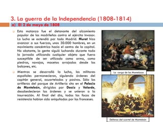 3. La guerra de la Independencia (1808-1814)
a) El 2 de mayo de 1808
   Esta matanza fue el detonante del alzamiento
    popular de los madrileños contra el ejército invasor.
    La lucha se extendió por todo Madrid. Murat hizo
    avanzar a sus fuerzas, unos 30.000 hombres, en un
    movimiento concéntrico hacia el centro de la capital.
    No obstante, la gente siguió luchando durante toda
    la jornada utilizando cualquier objeto que fuera
    susceptible de ser utilizado como arma, como
    piedras, navajas, macetas arrojadas desde los
    balcones, etc.
   Mientras se desarrolló la lucha, los militares              La carga de los Mamelucos
    españoles permanecieron, siguiendo órdenes del
    capitán general, acuartelados y pasivos. Sólo los
    artilleros del parque de Artillería sito en el Palacio
    de Monteleón, dirigidos por Daoiz y Velarde,
    desobedecieron las órdenes y se unieron a la
    insurrección. Al final del día, todos los focos de
    resistencia habían sido aniquilados por los franceses.




                                                             Defensa del cuartel de Monteleón
 