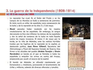 3. La guerra de la Independencia (1808-1814)
a) El 2 de mayo de 1808
   La represión fue cruel. En el Salón del Prado y en los
    campos de La Moncloa se fusiló a centenares de patriotas.
    En total, murió un millar de españoles como consecuencia de
    la lucha y de la represión en los días 2 y 3 de mayo.
   Murat pensaba haber acabado con los ímpetus
    revolucionarios de los españoles. Sin embargo, la sangre
    derramada no hizo sino inflamar los ánimos de los españoles
    y dar la señal de comienzo de la lucha en toda España
    contra las tropas invasoras. El mismo 2 de mayo por la            El 3 de mayo
    tarde, en la villa de Móstoles, ante las noticias horribles
    traídas por los fugitivos de la represión en la capital, un
    destacado político, Juan Pérez Villamil, Secretario del
    Almirantazgo y Fiscal del Supremo Consejo de Guerra, hizo
    firmar a los alcaldes del pueblo (Andrés Torrejón y Simón
    Hernández) un bando en el que se llamaba a todos los
    españoles a empuñar las armas en contra del invasor,
    empezando por acudir al socorro de la capital.
   El bando de Móstoles se difundió rápidamente por
    Extremadura y Andalucía, provocando el levantamiento de
    civiles y militares, además de diversos alborotos y tumultos.
                                                                    Bando de Móstoles
 