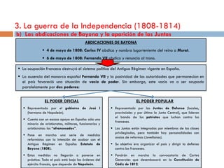 3. La guerra de la Independencia (1808-1814)
b) Las abdicaciones de Bayona y la aparición de las Juntas
                                           ABDICACIONES DE BAYONA
               4 de mayo de 1808: Carlos IV abdica y nombra lugarteniente del reino a Murat.
               6 de mayo de 1808: Fernando VII abdica y renuncia al trono.

 La ocupación francesa destruyó el sistema político del Antiguo Régimen vigente en España.
 La ausencia del monarca español Fernando VII y la pasividad de las autoridades que permanecían en
  el país favoreció una situación de vacío de poder. Sin embargo, este vacío va a ser ocupado
  paralelamente por dos poderes:


                EL PODER OFICIAL                                         EL PODER POPULAR
   Representado por el gobierno de José I                Representado por las Juntas de Defensa (locales,
    (hermano de Napoleón).                                 provinciales y por último la Junta Central), que lideran
                                                           el bando de los patriotas que luchan contra los
   Cuenta con un escaso apoyo en España: sólo una
                                                           franceses.
    minoría de aristócratas, militares, funcionarios y
    aristócratas: los “afrancesados”.                     Las Juntas están integradas por miembros de las clases
                                                           privilegiadas, pero también hay personalidades con
   Pone en marcha una serie de medidas
                                                           ansias de reformas (Jovellanos).
    reformistas con la intención de acabar con el
    Antiguo Régimen en España: Estatuto de                Su objetivo era organizar el país y dirigir la defensa
    Bayona (1808).                                         contra los franceses.
   Estas medidas no llegarán a ponerse en                Pondrán en marcha la convocatoria de Cortes
    práctica. Todo el país está bajo las órdenes del       Generales que desembocará en la Constitución de
    ejército francés, que depende de Napoleón.             Cádiz de 1812.
 