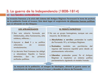 3. La guerra de la Independencia (1808-1814)
c) Los bandos contendientes
La invasión francesa y la crisis del sistema del Antiguo Régimen favorecerá la toma de postura
de la población frente al invasor. Esto dará lugar al surgimiento de diferentes fuerzas políticas
que se alinearán en dos bloques:

             LOS AFRANCESADOS                               EL FRENTE PATRIÓTICO
      Son una minoría formada por                No son un grupo homogéneo, aunque son una
       intelectuales, altos funcionarios, alta     mayoría. Se dividen en:
       nobleza, militares…
                                                  o Absolutistas o serviles: pretenden la vuelta
      Apoyan a José I y su política                de Fernando VII y al Antiguo Régimen.
       reformista       sin excesos
                                                  o Ilustrados: también son partidarios del
       revolucionarios.
                                                    regreso del monarca español pero desde un
      La derrota final francesa les obligó         planteamiento reformista.
       a abandonar España o fueron
                                                  o Liberales: pretenden poner fin al Antiguo
       detenidos. Son los primeros
                                                    Régimen e implantar un sistema político
       exiliados políticos.
                                                    parlamentario siguiendo el modelo francés.

       La mayoría de la población, al margen de ideologías, afrontó la guerra como un
       movimiento de defensa contra el invasor y deseaba el retorno de Fernando.
 