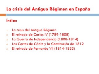 La crisis del Antiguo Régimen en España

Índice:

1.   La crisis del Antiguo Régimen
2.   El reinado de Carlos IV (1789-1808)
3.   La Guerra de Independencia (1808-1814)
4.   Las Cortes de Cádiz y la Constitución de 1812
5.   El reinado de Fernando VII (1814-1833)
 