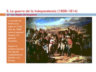 3. La guerra de la Independencia (1808-1814)
d) Las etapas de la guerra

 La batalla de
 Bailen tuvo
 lugar el 19 de
 julio de 1808
 entre el general
 Dupont y el
 general
 Castaños.

 Supuso la
 primera derrota
 del ejército
 napoleónico en
 España y en
 Europa.
 