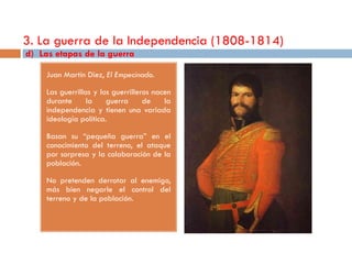 3. La guerra de la Independencia (1808-1814)
d) Las etapas de la guerra

     Juan Martín Díez, El Empecinado.

     Las guerrillas y los guerrilleros nacen
     durante      la    guerra      de    la
     independencia y tienen una variada
     ideología política.

     Basan su “pequeña guerra” en el
     conocimiento del terreno, el ataque
     por sorpresa y la colaboración de la
     población.

     No pretenden derrotar al enemigo,
     más bien negarle el control del
     terreno y de la población.
 