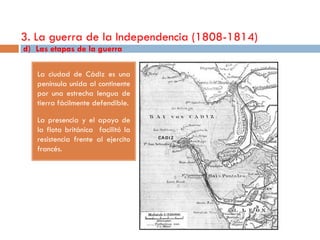 3. La guerra de la Independencia (1808-1814)
d) Las etapas de la guerra

   La ciudad de Cádiz es una
   península unida al continente
   por una estrecha lengua de
   tierra fácilmente defendible.

   La presencia y el apoyo de
   la flota británica facilitó la
   resistencia frente al ejercito
   francés.
 