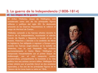 3. La guerra de la Independencia (1808-1814)
d) Las etapas de la guerra
Sir Arthur Wellesley, duque de Wellington, está
considerado como una de las principales figuras
militares y políticas del siglo XIX. Su destacada
actuación en las Guerras Napoleónicas le valieron el
rango de Mariscal de Campo.
Wellesley comandó a las fuerzas aliadas durante la
Guerra de la Independencia, expulsando al ejército
francés de España y llegando a invadir el sur de
Francia. Victorioso y elevado a la condición de héroe
en Inglaterra, fue obligado a regresar a Europa para
mandar las fuerzas anglo-aliadas en la batalla de
Waterloo, tras la cual Napoleón fue exiliado
permanentemente a Santa Elena. Wellington es
comparado frecuentemente con el primer Duque de
Malborough, con el cual compartía muchas
características, principalmente la transición a la vida
política tras una exitosa carrera militar. Wellington fue
primer ministro por el partido «tory» en dos ocasiones
separadas, y fue una de las principales figuras de la
Cámara de los Lores hasta su retiro en 1846.
 