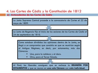 4. Las Cortes de Cádiz y la Constitución de 1812
a) Antecedentes de las Cortes de Cádiz
     La Junta Suprema Central procede a la convocatoria de Cortes el 22 de
     mayo de 1809.


     La Junta de Regencia fija el inicio de las sesiones de las Cortes de Cádiz el
     24 de septiembre de 1810.


          Como estaban divididas las opiniones dentro de la Junta, se
          llegó a un compromiso que consistía en que se reunirían según
          el Antiguo Régimen, es decir, por estamentos, más dos
          Cámaras:
                   Una, para la nobleza y el clero.
                   Otra, para el Tercer Estado.


     Al final, los liberales consiguen que se rechace la REUNIÓN POR
     ESTAMENTOS y que se reunan en una sola Cámara con voto individual.
 