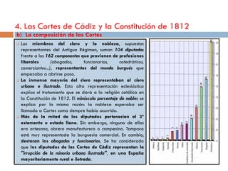 4. Las Cortes de Cádiz y la Constitución de 1812
b) La composición de las Cortes
   Los miembros del clero y la nobleza, supuestos
    representantes del Antiguo Régimen, suman 104 diputados
    frente a los 162 componentes que provienen de profesiones
    liberales       (abogados,     funcionarios,     catedráticos,
    comerciantes...), representantes del mundo burgués que
    empezaba a abrirse paso.
   La inmensa mayoría del clero representaban al clero
    urbano e ilustrado. Esta alta representación eclesiástica
    explica el tratamiento que se dará a la religión católica en
    la Constitución de 1812. El minúsculo porcentaje de nobles se
    explica por la misma razón: la nobleza esperaba ser
    llamada a Cortes como siempre había ocurrido.
   Más de la mitad de los diputados pertenecían al 3º
    estamento o estado llano. Sin embargo, ninguno de ellos
    era artesano, obrero manufacturero o campesino. Tampoco
    está muy representada la burguesía comercial. En cambio,
    destacan los abogados y funcionarios. Se ha considerado
    que los diputados de las Cortes de Cádiz representan la
    "irrupción de la minoría urbana ilustrada", en una España
    mayoritariamente rural e iletrada.
 