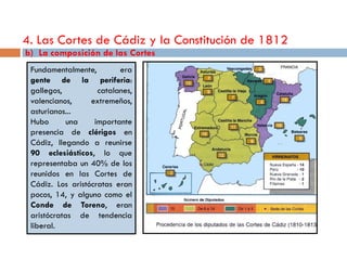 4. Las Cortes de Cádiz y la Constitución de 1812
b) La composición de las Cortes
 Fundamentalmente,        era
 gente de la periferia:
 gallegos,          catalanes,
 valencianos,     extremeños,
 asturianos...
 Hubo       una    importante
 presencia de clérigos en
 Cádiz, llegando a reunirse
 90 eclesiásticos, lo que
 representaba un 40% de los
 reunidos en las Cortes de
 Cádiz. Los aristócratas eran
 pocos, 14, y alguno como el
 Conde de Toreno, eran
 aristócratas de tendencia
 liberal.
 