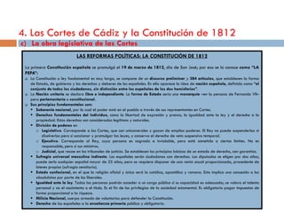 4. Las Cortes de Cádiz y la Constitución de 1812
c) La obra legislativa de las Cortes
                               LAS REFORMAS POLÍTICAS: LA CONSTITUCIÓN DE 1812
 La primera Constitución española se promulgó el 19 de marzo de 1812, día de San José; por eso se la conoce como “LA
 PEPA”:
    La Constitución o ley fundamental es muy larga, se compone de un discurso preliminar y 384 artículos, que establecen la forma
     de Estado, de gobierno y los derechos y deberes de los españoles. En ella aparece la idea de nación española, definida como “el
     conjunto de todos los ciudadanos, sin distinción entre los españoles de los dos hemisferios”.
    La Nación unitaria se declara libre e independiente. La forma de Estado sería una monarquía –en la persona de Fernando VII–
     pero parlamentaria o constitucional.
    Sus principios fundamentales son:
      Soberanía nacional, por la cual el poder está en el pueblo a través de sus representantes en Cortes.
      Derechos fundamentales del individuo, como la libertad de expresión y prensa, la igualdad ante la ley y el derecho a la
        propiedad. Estos derechos son considerados legítimos y naturales.
      División de poderes en
        o Legislativo. Corresponde a las Cortes, que son unicamerales y gozan de amplios poderes. El Rey no puede suspenderlas ni
           disolverlas pero sí sancionar y promulgar las leyes, y conserva el derecho de veto suspensivo temporal.
        o Ejecutivo. Corresponde al Rey, cuya persona es sagrada e inviolable, pero está sometido a ciertos límites. No es
           responsable, pero sí sus ministros.
        o Judicial, que recae en los tribunales de justicia. Se establecen los principios básicos de un estado de derecho, con garantías.
      Sufragio universal masculino indirecto. Los españoles serán ciudadanos con derechos. Los diputados se eligen por dos años;
        puede serlo cualquier español mayor de 25 años; pero se requiere disponer de una renta anual proporcionada, procedente de
        bienes propios (sufragio censitario).
      Estado confesional, en el que la religión oficial y única será la católica, apostólica y romana. Esto implica una concesión a los
        absolutistas por parte de los liberales.
      Igualdad ante la ley. Todas las personas podrán acceder a un cargo público si su capacidad es adecuada; se valora el talento
        personal y no el nacimiento o el título. Es el fin de los privilegios de la sociedad estamental. Es obligatorio pagar impuestos de
        forma proporcional a la riqueza.
      Milicia Nacional, cuerpo armado de voluntarios para defender la Constitución.
      Derecho de los españoles a la enseñanza primaria pública y obligatoria.
 