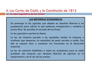 4. Las Cortes de Cádiz y la Constitución de 1812
c) La obra legislativa de las Cortes

                     LAS REFORMAS ECONOMICAS
   Se promulga la ley agrícola que dejaba en absoluta libertad a los
    propietarios para cultivar lo que quisieran, transportarlo y venderlo a
    precio libre. Se permitía el cercado de las fincas.
   La ley ganadera suprime la Mesta.
   La ley de industria permite a los españoles instalar la máquina o
    artefacto que desearan, sin necesidad de pedir permiso a nadie. Con
    ello se suponía iban a aumentar las inversiones en el desarrollo
    industrial.
   La ley de comercio habilitaba a todos los ciudadanos para la noble
    profesión del comercio con absoluta libertad de ejercicio en la
    compraventa y en el uso de los precios.
 