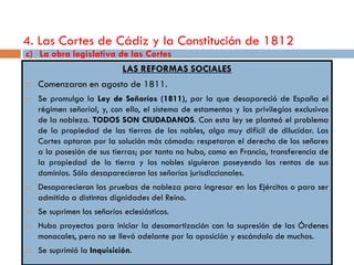 4. Las Cortes de Cádiz y la Constitución de 1812
c) La obra legislativa de las Cortes
                             LAS REFORMAS SOCIALES
   Comenzaron en agosto de 1811.
   Se promulga la Ley de Señoríos (1811), por la que desapareció de España el
    régimen señorial, y, con ello, el sistema de estamentos y los privilegios exclusivos
    de la nobleza. TODOS SON CIUDADANOS. Con esta ley se planteó el problema
    de la propiedad de las tierras de los nobles, algo muy difícil de dilucidar. Las
    Cortes optaron por la solución más cómoda: respetaron el derecho de los señores
    a la posesión de sus tierras; por tanto no hubo, como en Francia, transferencia de
    la propiedad de la tierra y los nobles siguieron poseyendo las rentas de sus
    dominios. Sólo desaparecieron los señoríos jurisdiccionales.
   Desaparecieron las pruebas de nobleza para ingresar en los Ejércitos o para ser
    admitido a distintas dignidades del Reino.
   Se suprimen los señoríos eclesiásticos.
   Hubo proyectos para iniciar la desamortización con la supresión de las Órdenes
    monacales, pero no se llevó adelante por la oposición y escándalo de muchos.
   Se suprimió la Inquisición.
 