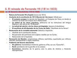 5. El reinado de Fernando VII (1814-1833)
a) El Sexenio absolutista (1814-1820)
   Retorno de Fernando VII a España (marzo de 1814).
   Anulación de la constitución de 1812 (Decreto de 4 de mayo). Influido por:
        El contexto europeo: la derrota de Napoleón y el Congreso de Viena, en donde se
         sentaron las bases de la época de la Restauración.
        La actitud de las clases populares, defensoras de las instituciones del Antiguo
         Régimen y del retorno de “El deseado”.
        La actitud del ejército y de las clases privilegiadas. Apoyan el absolutismo.
        El manifiesto de 69 diputados de las Cortes de Cádiz: “Manifiesto de los Persas”.
   Restauración de la sociedad estamental: Señoríos e Inquisición.
        Abolición de la contribución directa.
        Recuperación del patrimonio de la Iglesia vendido por las Cortes.
        Restauración de la Inquisición.
   Persecución de liberales: conspiraciones militares reprimidas, organizadas por militares
    liberales, pertenecientes a logias masónicas.
   Problemas del Sexenio absolutista:
        De gobierno: Inestabilidad ministerial; gobierna el Rey con una “Camarilla”.
        Rural: persistencia de la guerrilla en los campos.
        Económicos: desastres de la guerra; cesa la plata de América y Hacienda
         desorganizada.
 