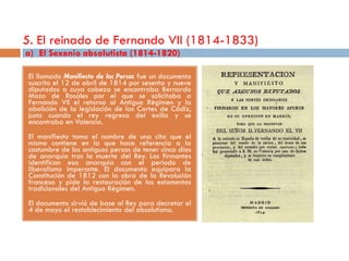 5. El reinado de Fernando VII (1814-1833)
a) El Sexenio absolutista (1814-1820)

 El llamado Manifiesto de los Persas fue un documento
 suscrito el 12 de abril de 1814 por sesenta y nueve
 diputados a cuya cabeza se encontraba Bernardo
 Mozo de Rosales por el que se solicitaba a
 Fernando VII el retorno al Antiguo Régimen y la
 abolición de la legislación de las Cortes de Cádiz,
 justo cuando el rey regresa del exilio y se
 encontraba en Valencia.
 El manifiesto toma el nombre de una cita que el
 mismo contiene en la que hace referencia a la
 costumbre de los antiguos persas de tener cinco días
 de anarquía tras la muerte del Rey. Los firmantes
 identifican esa anarquía con el periodo de
 liberalismo imperante. El documento equipara la
 Constitución de 1812 con la obra de la Revolución
 francesa y pide la restauración de los estamentos
 tradicionales del Antiguo Régimen.
 El documento sirvió de base al Rey para decretar el
 4 de mayo el restablecimiento del absolutismo.
 