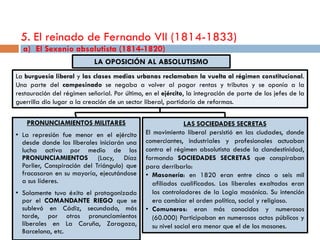 5. El reinado de Fernando VII (1814-1833)
  a) El Sexenio absolutista (1814-1820)
                            LA OPOSICIÓN AL ABSOLUTISMO
La burguesía liberal y las clases medias urbanas reclamaban la vuelta al régimen constitucional.
Una parte del campesinado se negaba a volver al pagar rentas y tributos y se oponía a la
restauración del régimen señorial. Por último, en el ejército, la integración de parte de los jefes de la
guerrilla dio lugar a la creación de un sector liberal, partidario de reformas.

    PRONUNCIAMIENTOS MILITARES                                LAS SOCIEDADES SECRETAS
• La represión fue menor en el ejército        El movimiento liberal persistió en las ciudades, donde
  desde donde los liberales iniciarán una      comerciantes, industriales y profesionales actuaban
  lucha activa por medio de los                contra el régimen absolutista desde la clandestinidad,
  PRONUNCIAMIENTOS (Lacy, Díaz                 formando SOCIEDADES SECRETAS que conspiraban
  Porlier, Conspiración del Triángulo) que     para derribarlo:
  fracasaron en su mayoría, ejecutándose       • Masonería: en 1820 eran entre cinco o seis mil
  a sus líderes.                                  afiliados cualificados. Los liberales exaltados eran
• Solamente tuvo éxito el protagonizado           los controladores de la Logia masónica. Su intención
  por el COMANDANTE RIEGO que se                  era cambiar el orden político, social y religioso.
  sublevó en Cádiz, secundado, más             • Comuneros: eran más conocidos y numerosos
  tarde, por otros pronunciamientos               (60.000) Participaban en numerosos actos públicos y
  liberales en La Coruña, Zaragoza,               su nivel social era menor que el de los masones.
  Barcelona, etc.
 