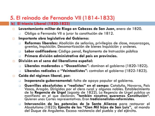 5. El reinado de Fernando VII (1814-1833)
b) El trienio Liberal (1820-1823)
    Levantamiento militar de Riego en Cabezas de San Juan, enero de 1820.
       Obliga a Fernando VII a jurar la constitución de 1812.
    Importante obra legislativa del Gobierno:
       Reformas liberales: Abolición de señoríos, privilegios de clase, mayorazgos,
        gremios, Inquisición. Desamortización de bienes Inquisición y ordenes.
       Labor codificadora: Código penal, Reglamento de Instrucción pública
       Primera división administrativa del país en provincias.
    División en el seno del liberalismo español:
       Liberales moderados o “Doceañistas”: dominan el gobierno (1820-1822).
       Liberales radicales o “Veinteañistas”: controlan el gobierno (1822-1823).
    Caída del régimen liberal, por:
       Inoperancia gubernamental: falta de apoyo popular al gobierno.
       Guerrillas absolutistas o “realistas” en el campo: Cataluña, Navarra, País
        Vasco, Aragón. Dirigidos por el clero rural y algunos nobles. Establecimiento
        de la Regencia de Urgel (agosto de 1822). La Regencia de Urgel publica un
         manifiesto en el que declaran: "también nosotros queremos Constitución“.
         Quieren unas Cortes representativas. Eran tradicionalistas-reformistas.
        Intervención de las potencias de la Santa Alianza para restaurar el
         Absolutismo (1823): Ejército de los “Cien Mil hijos de San Luís”, al mando
         del Duque de Angulema. Escasa resistencia del pueblo y del ejército.
 