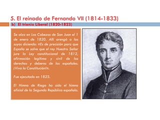 5. El reinado de Fernando VII (1814-1833)
b) El trienio Liberal (1820-1823)

 Se alza en Las Cabezas de San Juan el 1
 de enero de 1820. Allí arengó a los
 suyos diciendo: «Es de precisión para que
 España se salve que el rey Nuestro Señor
 jure la Ley constitucional de 1812,
 afirmación legítima y civil de los
 derechos y deberes de los españoles.
 ¡Viva la Constitución!».

 Fue ejecutado en 1823.

 El Himno de Riego ha sido el himno
 oficial de la Segunda República española.
 