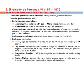 5. El reinado de Fernando VII (1814-1833)
c) La década absolutista u ominosa (1823 -1833)
    Oleada de persecuciones a liberales: Exilio, martirio, pronunciamientos
    Grandes problemas del país:
      División entre absolutistas:
        Intransigentes: en torno a D. Carlos María Isidro, hermano del Rey.
        Moderados: en torno a Fernando VII. Ej: Cea Bermúdez.
      Conspiraciones apostólicas, de los intransigentes. Crean una sociedad
       secreta, “El ángel exterminador”, e impulsan la revuelta de los “Malcontents”
       (1827) en Cataluña.
      Problemas económicos, agravados por la emancipación americana.
      Problema sucesorio:
        Isabel, hija de Fernando VII, nacida en 1830, no es reconocida por D.
          Carlos.
        Ley Sálica: Introducida por Felipe V, niega el derecho a reinar de las
          mujeres. La abolición de la Ley Sálica en 1789 por las Cortes, sin publicar
          en la Gaceta de Madrid.
        Pragmática Sanción (1830): Promulgada por Fernando VII, anula la Ley
          Sálica.
        María Cristina, esposa del rey, busca apoyo para su hija entre los
          liberales y absolutistas moderados, frente a los carlistas.
 