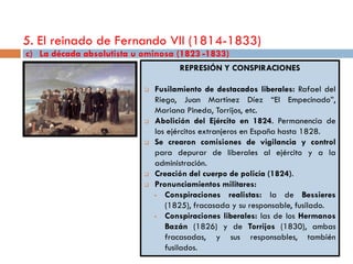 5. El reinado de Fernando VII (1814-1833)
c) La década absolutista u ominosa (1823 -1833)
                                     REPRESIÓN Y CONSPIRACIONES

                              Fusilamiento de destacados liberales: Rafael del
                               Riego, Juan Martínez Díez “El Empecinado”,
                               Mariana Pineda, Torrijos, etc.
                              Abolición del Ejército en 1824. Permanencia de
                               los ejércitos extranjeros en España hasta 1828.
                              Se crearon comisiones de vigilancia y control
                               para depurar de liberales al ejército y a la
                               administración.
                              Creación del cuerpo de policía (1824).
                              Pronunciamientos militares:
                                 Conspiraciones realistas: la de Bessieres
                                  (1825), fracasada y su responsable, fusilado.
                                 Conspiraciones liberales: las de los Hermanos
                                  Bazán (1826) y de Torrijos (1830), ambas
                                  fracasadas, y sus responsables, también
                                  fusilados.
 