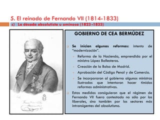 5. El reinado de Fernando VII (1814-1833)
c) La década absolutista u ominosa (1823 -1833)

                                 GOBIERNO DE CEA BERMÚDEZ

                               Se inician algunas reformas: intento de
                                “modernización”.
                                  Reforma de la Hacienda, emprendida por el
                                    ministro López Ballesteros.
                                  Creación de la Bolsa de Madrid.

                                  Aprobación del Código Penal y de Comercio.

                                  Se incorporaron al gobierno algunos ministros
                                    ilustrados que intentaron hacer tímidas
                                    reformas administrativas.
                               Estas medidas consiguieron que el régimen de
                                Fernando VII fuera contestado no sólo por los
                                liberales, sino también por los sectores más
                                intransigentes del absolutismo.
 