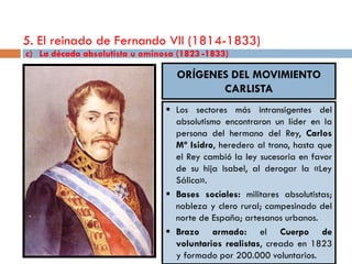 5. El reinado de Fernando VII (1814-1833)
c) La década absolutista u ominosa (1823 -1833)

                                   ORÍGENES DEL MOVIMIENTO
                                          CARLISTA
                                 Los sectores más intransigentes del
                                  absolutismo encontraron un líder en la
                                  persona del hermano del Rey, Carlos
                                  Mª Isidro, heredero al trono, hasta que
                                  el Rey cambió la ley sucesoria en favor
                                  de su hija Isabel, al derogar la «Ley
                                  Sálica».
                                 Bases sociales: militares absolutistas;
                                  nobleza y clero rural; campesinado del
                                  norte de España; artesanos urbanos.
                                 Brazo armado: el Cuerpo de
                                  voluntarios realistas, creado en 1823
                                  y formado por 200.000 voluntarios.
 