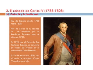 2. El reinado de Carlos IV (1788-1808)
a) Carlos IV y la familia real

   Rey de España desde 1788
   hasta 1808.

   Hijo de Carlos III, su reinado
   se      ve marcado por la
   Revolución Francesa que se
   inicia en 1789.

   En 1796 por el Pacto de San
   Ildefonso España se convierte
   en aliado de Francia en su
   lucha contra Gran Bretaña.

   El 19 de marzo de 1808, tras
   el motín de Aranjuez, Carlos
   IV abdica en su hijo.
 