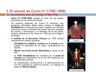 2. El reinado de Carlos IV (1788-1808)
b) Las primeros años de reinado (1788-1792)
   Carlos IV (1788-1808) accedió al Trono con una amplia
    experiencia en los asuntos de Estado.
   Las primeras decisiones de Carlos IV mostraron unos
    propósitos reformistas. Eligió primer ministro al conde de
    Floridablanca, un ilustrado que inició su gestión con medidas
    reformistas, como la limitación del precio del pan, supresión
    de vínculos y mayorazgos o la abolición de la Ley Sálica,
    medida ratificada por las Cortes en 1789, que no se llegó a
    promulgar.
   El estallido de la Revolución francesa en 1789 cambió
    radicalmente la política española:                                   Carlos IV
       Floridablanca estableció controles en la frontera para
        impedir la expansión de las ideas revolucionarias en
        España.
       Efectuó una fuerte presión diplomática en apoyo a Luis
        XVI.
       En 1792, Floridablanca fue sustituido por el conde de
        Aranda, que simpatizaba con el ala más moderada de
        la Revolución francesa.
       La radicalización revolucionaria y el destronamiento de
        Luis XVI precipitó la caída de Aranda y la llegada al
        poder de Manuel Godoy.
                                                                    M. de Floridablanca
 