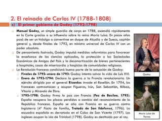 2. El reinado de Carlos IV (1788-1808)
c) El primer gobierno de Godoy (1792-1798)
   Manuel Godoy, un simple guardia de corps en 1788, ascendió rápidamente
    en la Corte gracias a su influencia sobre la reina María Luisa. En pocos años
    pasó de ser un hidalgo a convertirse en duque de Alcudia y de Sueca, capitán
    general y, desde finales de 1792, en ministro universal de Carlos IV con un
    poder absoluto.
   De pensamiento ilustrado, Godoy impulsó medidas reformistas para favorecer
    la enseñanza de las ciencias aplicadas, la protección a las Sociedades
    Económicas de Amigos del País y la desamortización de bienes pertenecientes
    a hospitales, casas de misericordia y hospicios de comunidades religiosas.
   La Revolución francesa condicionó buena parte de la actuación de Godoy:
     Finales de 1792- enero de 1793: Godoy intenta salvar la vida de Luis XVI.         Godoy
     Enero de 1793-1794: Declara la guerra a la Francia revolucionaria. Un

       ejército dirigido por el general Ricardos invade el Rosellón. En 1794, los
       franceses contraatacan y ocupan Figueras, Irún, San Sebastián, Bilbao,
       Vitoria y Miranda de Ebro.
     1795-1798: Godoy firma la paz con Francia (Paz de Basilea, 1795):

       España recupera las plazas perdidas a cambio del reconocimiento de la
       República francesa. España se alía con Francia en su guerra contra
       Inglaterra (4º Pacto de familia, Tratado de San Ildefonso, 1796). La
       escuadra española es derrotada en el Cabo de San Vicente (1797). Los          María Luisa de
       ingleses ocupan la isla de Trinidad (1798). Godoy es destituido por el rey.      Parma
 