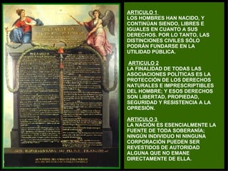 ARTICULO 1  LOS HOMBRES HAN NACIDO, Y  CONTINÚAN SIENDO, LIBRES E  IGUALES EN CUANTO A SUS  DERECHOS. POR LO TANTO, LAS  DISTINCIONES CIVILES SÓLO PODRÁN FUNDARSE EN LA UTILIDAD PÚBLICA.   ARTICULO 2   LA FINALIDAD DE TODAS LAS  ASOCIACIONES POLÍTICAS ES LA  PROTECCIÓN DE LOS DERECHOS  NATURALES E IMPRESCRIPTIBLES  DEL HOMBRE; Y ESOS DERECHOS  SON LIBERTAD, PROPIEDAD,  SEGURIDAD Y RESISTENCIA A LA  OPRESIÓN. ARTICULO 3  LA NACIÓN ES ESENCIALMENTE LA FUENTE DE TODA SOBERANÍA;  NINGÚN INDIVIDUO NI NINGUNA  CORPORACIÓN PUEDEN SER  REVESTIDOS DE AUTORIDAD  ALGUNA QUE NO EMANE  DIRECTAMENTE DE ELLA. 