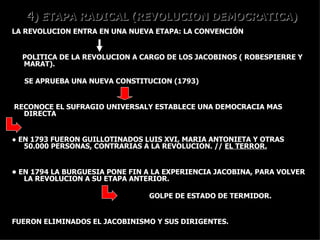 4 ) ETAPA RADICAL (REVOLUCION DEMOCRATICA) LA REVOLUCION ENTRA EN UNA NUEVA ETAPA: LA CONVENCIÓN POLITICA DE LA REVOLUCION A CARGO DE LOS JACOBINOS ( ROBESPIERRE Y  MARAT).  SE APRUEBA UNA NUEVA CONSTITUCION (1793)  RECONOCE EL SUFRAGIO UNIVERSALY ESTABLECE UNA DEMOCRACIA MAS DIRECTA ●  EN 1793 FUERON GUILLOTINADOS LUIS XVI, MARIA ANTONIETA Y OTRAS 50.000 PERSONAS, CONTRARIAS A LA REVOLUCION. //  EL TERROR. •  EN 1794 LA BURGUESIA PONE FIN A LA EXPERIENCIA JACOBINA, PARA VOLVER LA REVOLUCION A SU ETAPA ANTERIOR.  GOLPE DE ESTADO DE TERMIDOR. FUERON ELIMINADOS EL JACOBINISMO Y SUS DIRIGENTES. 