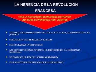 LA HERENCIA DE LA REVOLUCION FRANCESA   TODOS LOS CIUDADANOS SON IGUALES ANTE LA LEY, LOS IMPUESTOS Y LA JUSTICIA SEPARACION ENTRE IGLESIA Y ESTADO SE SECULARIZA LA EDUCACION LAS CONSTITUCIONES AFIRMAN EL PRINCIPIO DE LA  SOBERANIA NACIONAL SE PRODUCE EL FIN DEL ANTIGUO REGIMEN EN LA HISTORIA POLITICA NACE EL LIBERALISMO TRAS LA REVOLUCION SE MANTIENE EN FRANCIA  UNA SERIE DE PRINCIPIOS, AÚN  VIGENTES: 