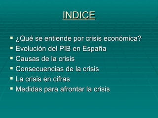 INDICE ¿Qué se entiende por crisis económica? Evolución del PIB en España Causas de la crisis Consecuencias de la crisis La crisis en cifras Medidas para afrontar la crisis 