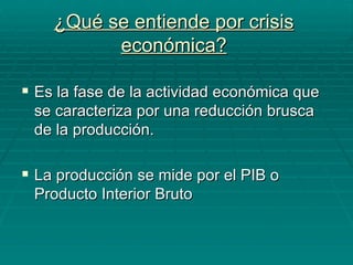 ¿Qué se entiende por crisis económica? Es la fase de la actividad económica que se caracteriza por una reducción brusca de la producción. La producción se mide por el PIB o Producto Interior Bruto 