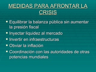 MEDIDAS PARA AFRONTAR LA CRISIS Equilibrar la balanza pública sin aumentar la presión fiscal Inyectar liquidez al mercado Invertir en infraestructuras Obviar la inflación Coordinación con las autoridades de otras potencias mundiales 