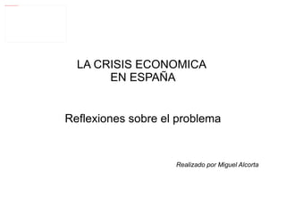 LA CRISIS ECONOMICA  EN ESPAÑA Reflexiones sobre el problema Realizado por Miguel Alcorta 