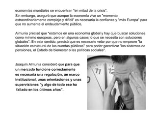 economías mundiales se encuentran "en mitad de la crisis".  Sin embargo, aseguró que aunque la economía vive un "momento extraordinariamente complejo y difícil" es necesaria la confianza y "más Europa" para que no aumente el endeudamiento público.  Almunia precisó que "estamos en una economía global y hay que buscar soluciones como mínimo europeas, pero en algunos casos lo que se necesita son soluciones globales". En este sentido, precisó que es necesario velar por que no empeore "la situación estructural de las cuentas públicas" para poder garantizar "los sistemas de pensiones, el Estado de bienestar o las políticas sociales".  Joaquín Almunia consideró que  para que  un mercado funcione correctamente es necesaria una regulación, un marco  institucional, unas orientaciones y unas  supervisiones "y algo de todo eso ha   fallado en los últimos años".  