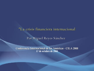 &quot;La crisis financiera internacional   Por Miguel Reyes Sánchez  Conferencia Internacional de las Américas - CILA 2008 17 de octubre de 2008 